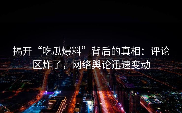 揭开“吃瓜爆料”背后的真相：评论区炸了，网络舆论迅速变动